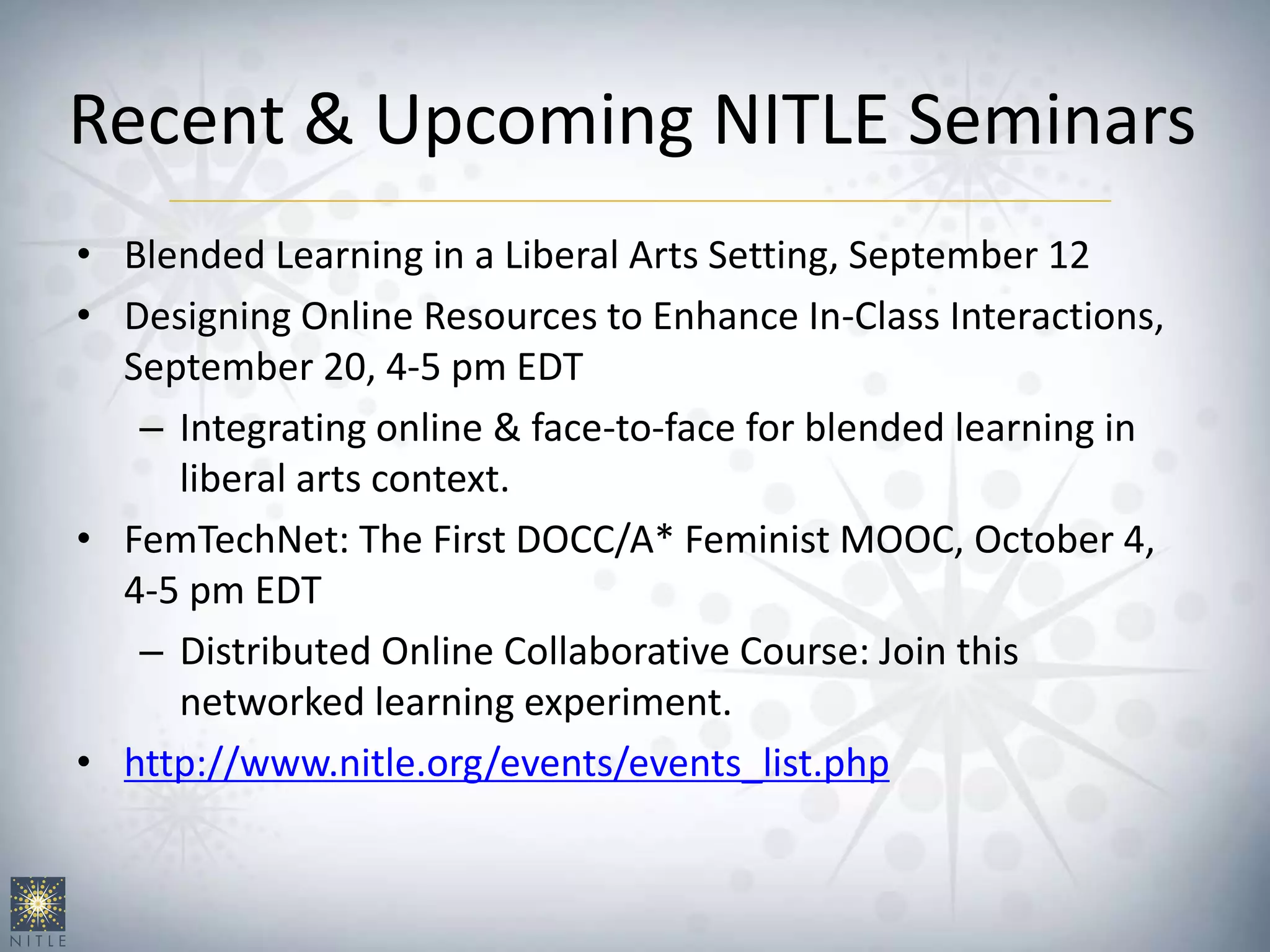 Recent & Upcoming NITLE Seminars
• Blended Learning in a Liberal Arts Setting, September 12
• Designing Online Resources to Enhance In-Class Interactions,
September 20, 4-5 pm EDT
– Integrating online & face-to-face for blended learning in
liberal arts context.
• FemTechNet: The First DOCC/A* Feminist MOOC, October 4,
4-5 pm EDT
– Distributed Online Collaborative Course: Join this
networked learning experiment.
• http://www.nitle.org/events/events_list.php
 