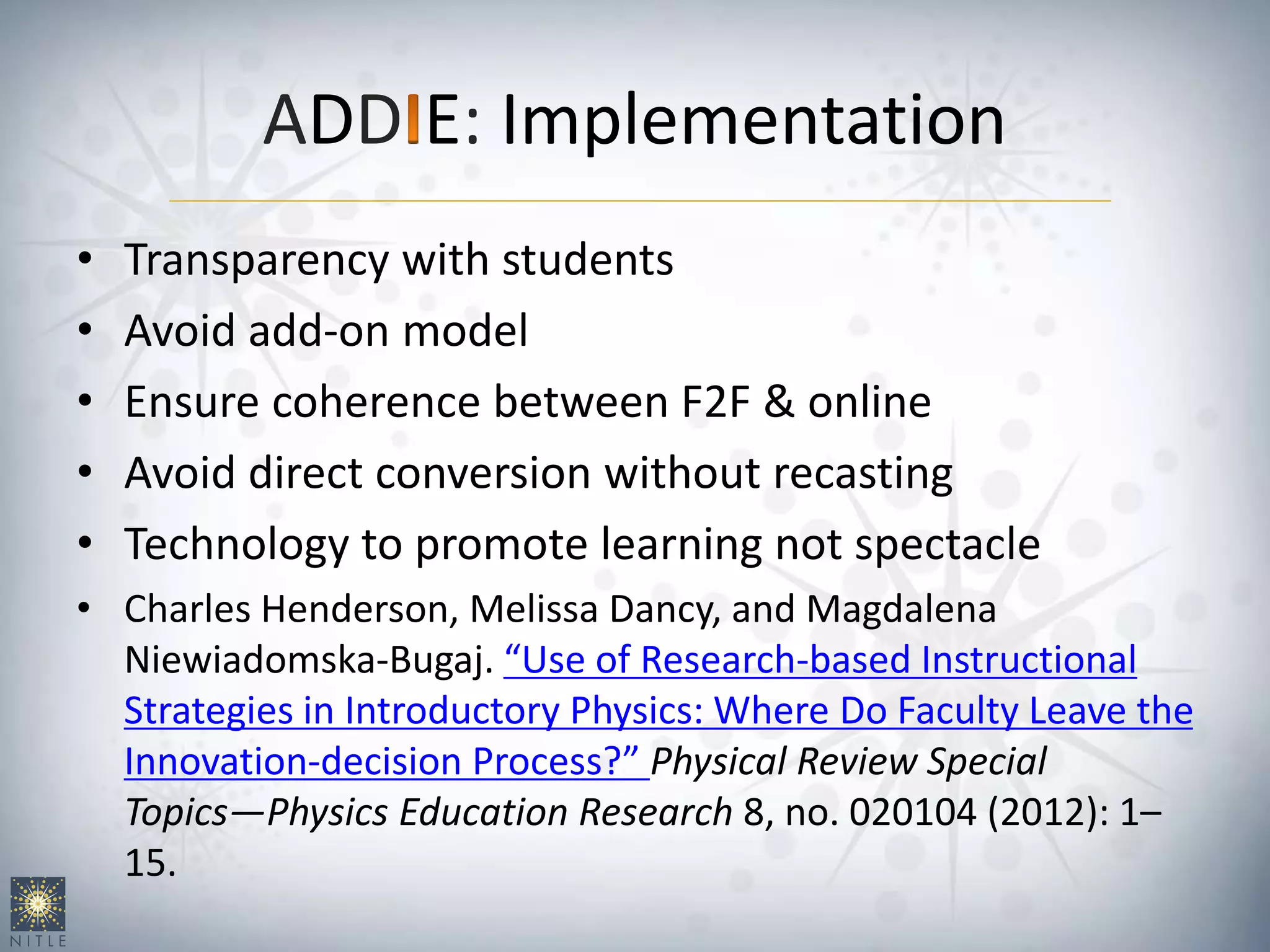 ADD E: Implementation
• Transparency with students
• Avoid add-on model
• Ensure coherence between F2F & online
• Avoid direct conversion without recasting
• Technology to promote learning not spectacle
• Charles Henderson, Melissa Dancy, and Magdalena
Niewiadomska-Bugaj. “Use of Research-based Instructional
Strategies in Introductory Physics: Where Do Faculty Leave the
Innovation-decision Process?” Physical Review Special
Topics—Physics Education Research 8, no. 020104 (2012): 1–
15.
 