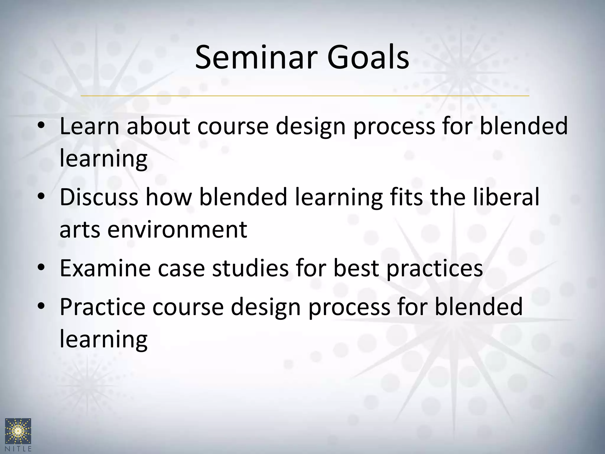 Seminar Goals
• Learn about course design process for blended
learning
• Discuss how blended learning fits the liberal
arts environment
• Examine case studies for best practices
• Practice course design process for blended
learning
 