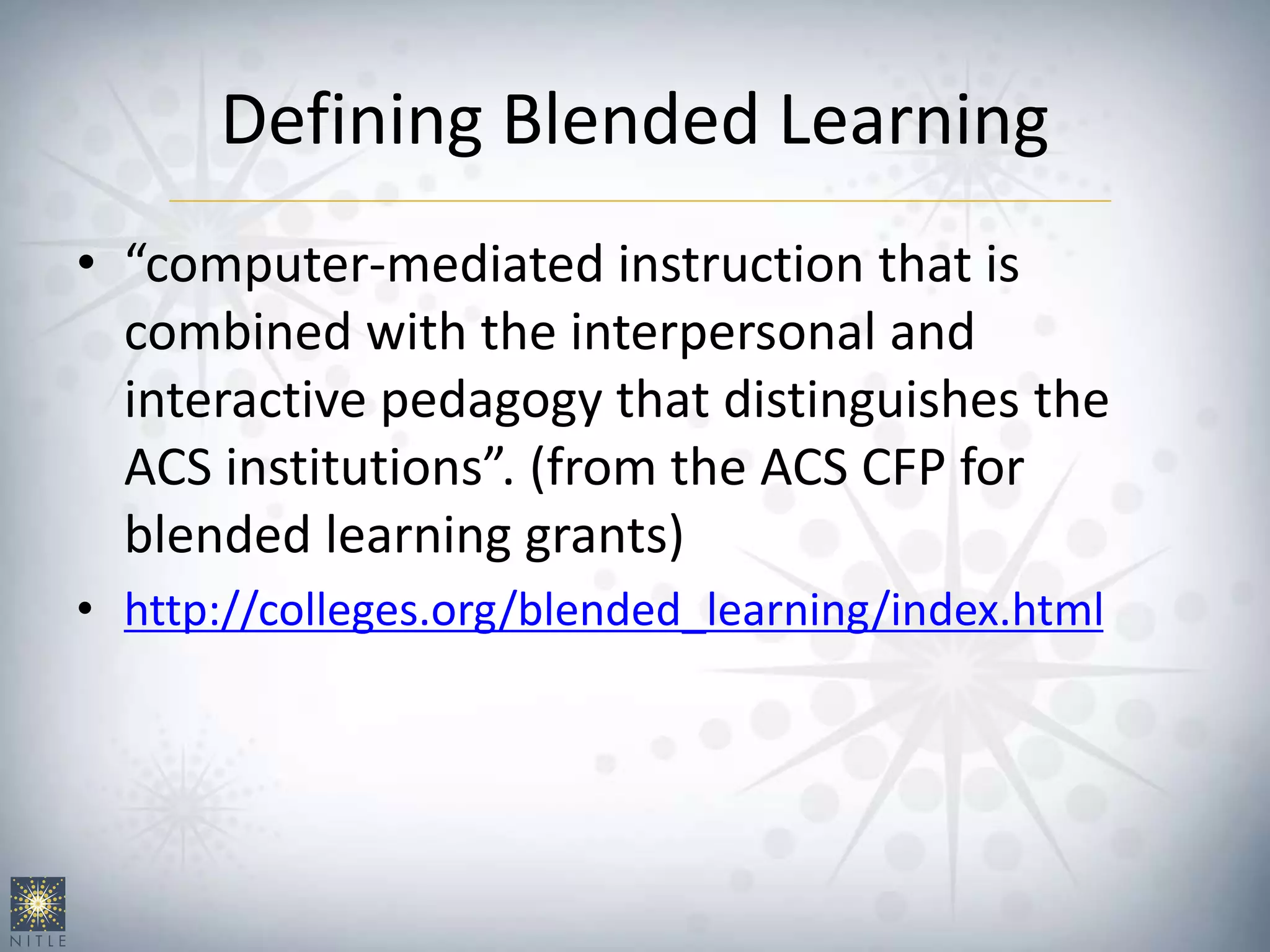 Defining Blended Learning
• “computer-mediated instruction that is
combined with the interpersonal and
interactive pedagogy that distinguishes the
ACS institutions”. (from the ACS CFP for
blended learning grants)
• http://colleges.org/blended_learning/index.html
 