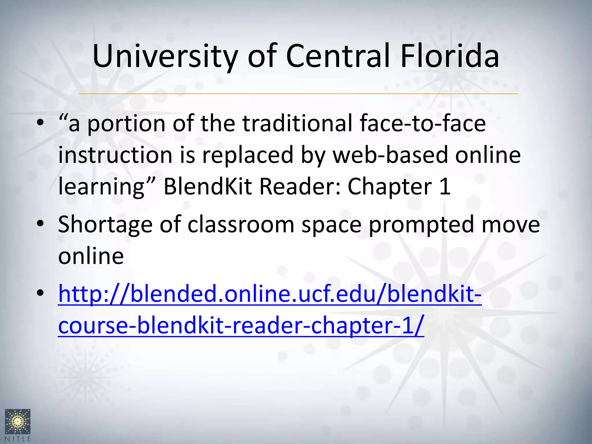 University of Central Florida
• “a portion of the traditional face-to-face
instruction is replaced by web-based online
learning” BlendKit Reader: Chapter 1
• Shortage of classroom space prompted move
online
• http://blended.online.ucf.edu/blendkit-
course-blendkit-reader-chapter-1/
 