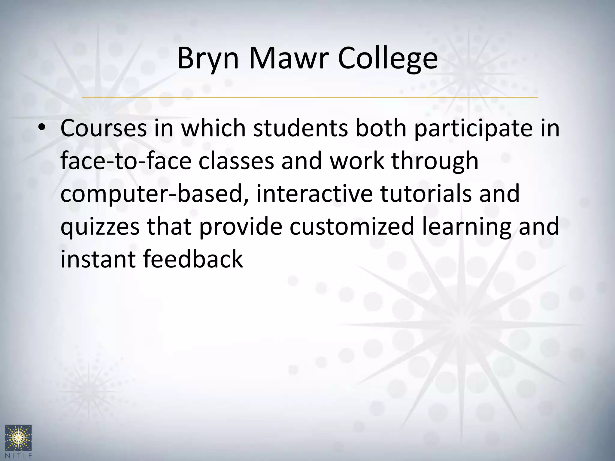 Bryn Mawr College
• Courses in which students both participate in
face-to-face classes and work through
computer-based, interactive tutorials and
quizzes that provide customized learning and
instant feedback
 