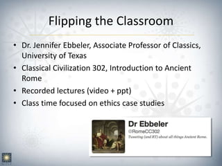 Flipping the Classroom
• Dr. Jennifer Ebbeler, Associate Professor of Classics,
University of Texas
• Classical Civilization 302, Introduction to Ancient
Rome
• Recorded lectures (video + ppt)
• Class time focused on ethics case studies
 