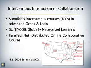 Intercampus Interaction or Collaboration
• Sunoikisis intercampus courses (ICCs) in
advanced Greek & Latin
• SUNY-COIL Globally Networked Learning
• FemTechNet: Distributed Online Collaborative
Course
Fall 2006 Sunoikisis ICCs
 