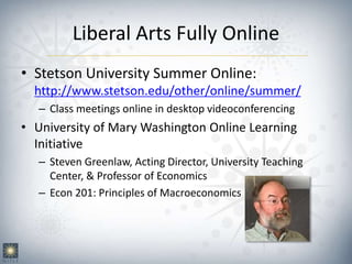 Liberal Arts Fully Online
• Stetson University Summer Online:
http://www.stetson.edu/other/online/summer/
– Class meetings online in desktop videoconferencing
• University of Mary Washington Online Learning
Initiative
– Steven Greenlaw, Acting Director, University Teaching
Center, & Professor of Economics
– Econ 201: Principles of Macroeconomics
 