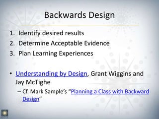 Backwards Design
1. Identify desired results
2. Determine Acceptable Evidence
3. Plan Learning Experiences
• Understanding by Design, Grant Wiggins and
Jay McTighe
– Cf. Mark Sample’s “Planning a Class with Backward
Design”
 