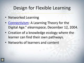 Design for Flexible Learning
• Networked Learning
• Connectivism: A Learning Theory for the
Digital Age.” elearnspace, December 12, 2004.
• Creation of a knowledge ecology where the
learner can find their own pathways.
• Networks of learners and content
 