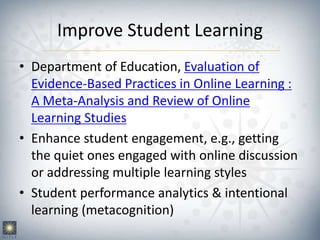 Improve Student Learning
• Department of Education, Evaluation of
Evidence-Based Practices in Online Learning :
A Meta-Analysis and Review of Online
Learning Studies
• Enhance student engagement, e.g., getting
the quiet ones engaged with online discussion
or addressing multiple learning styles
• Student performance analytics & intentional
learning (metacognition)
 