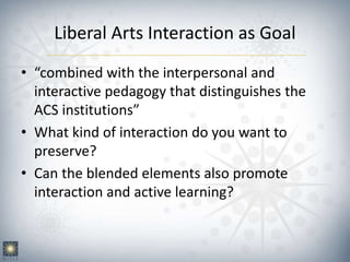 Liberal Arts Interaction as Goal
• “combined with the interpersonal and
interactive pedagogy that distinguishes the
ACS institutions”
• What kind of interaction do you want to
preserve?
• Can the blended elements also promote
interaction and active learning?
 