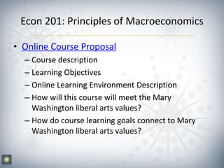 Econ 201: Principles of Macroeconomics
• Online Course Proposal
– Course description
– Learning Objectives
– Online Learning Environment Description
– How will this course will meet the Mary
Washington liberal arts values?
– How do course learning goals connect to Mary
Washington liberal arts values?
 