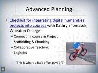 Advanced Planning
• Checklist for integrating digital humanities
projects into courses with Kathryn Tomasek,
Wheaton College
– Connecting course & Project
– Scaffolding & Chunking
– Collaborative Teaching
– Logistics
“This is where a little effort pays off.”
 