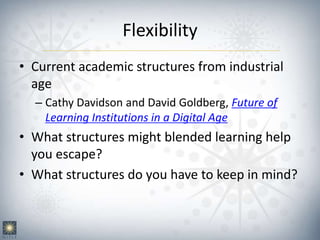 Flexibility
• Current academic structures from industrial
age
– Cathy Davidson and David Goldberg, Future of
Learning Institutions in a Digital Age
• What structures might blended learning help
you escape?
• What structures do you have to keep in mind?
 