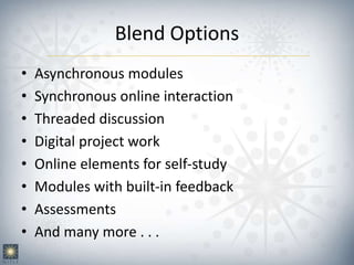 Blend Options
• Asynchronous modules
• Synchronous online interaction
• Threaded discussion
• Digital project work
• Online elements for self-study
• Modules with built-in feedback
• Assessments
• And many more . . .
 