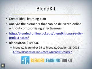 BlendKit
• Create ideal learning plan
• Analyze the elements that can be delivered online
without compromising effectiveness
• http://blended.online.ucf.edu/blendkit-course-diy-
project-tasks/
• BlendKit2012 MOOC
– Monday, September 24 to Monday, October 29, 2012
– http://blended.online.ucf.edu/blendkit-course/
 
