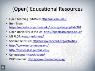 (Open) Educational Resources
• Open Learning Initiative: http://oli.cmu.edu/
• Bryn Mawr:
https://moodle.brynmawr.edu/course/view.php?id=762
• Open University in the UK: http://openlearn.open.ac.uk/
• MERLOT: www.merlot.org/
• Science activities: http://www.concord.org/activities
• http://www.oercommons.org/
• http://owl.english.purdue.edu/
• Connexions: http://cnx.org/
• DHCommons: http://www.dhcommons.org
 
