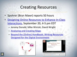 Creating Resources
• Spohrer (Bryn Mawr) reports 50 hours
• Designing Online Resources to Enhance In-Class
Interactions, September 20, 4-5 pm EDT
– Jeremy Donald, Mike Winiski, David Wright
– Analyzing and Creating Maps
– Beyond the (Online) Handbook: Writing Resources
Designed for the Digital Environment
 