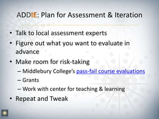 ADD : Plan for Assessment & Iteration
• Talk to local assessment experts
• Figure out what you want to evaluate in
advance
• Make room for risk-taking
– Middlebury College’s pass-fail course evaluations
– Grants
– Work with center for teaching & learning
• Repeat and Tweak
 
