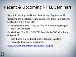 Recent & Upcoming NITLE Seminars
• Blended Learning in a Liberal Arts Setting, September 12
• Designing Online Resources to Enhance In-Class Interactions,
September 20, 4-5 pm EDT
– Integrating online & face-to-face for blended learning in
liberal arts context.
• FemTechNet: The First DOCC/A* Feminist MOOC, October 4,
4-5 pm EDT
– Distributed Online Collaborative Course: Join this
networked learning experiment.
• http://www.nitle.org/events/events_list.php
 