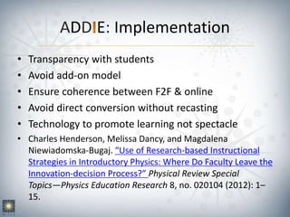 ADD E: Implementation
• Transparency with students
• Avoid add-on model
• Ensure coherence between F2F & online
• Avoid direct conversion without recasting
• Technology to promote learning not spectacle
• Charles Henderson, Melissa Dancy, and Magdalena
Niewiadomska-Bugaj. “Use of Research-based Instructional
Strategies in Introductory Physics: Where Do Faculty Leave the
Innovation-decision Process?” Physical Review Special
Topics—Physics Education Research 8, no. 020104 (2012): 1–
15.
 