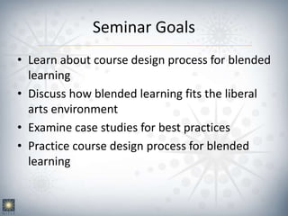 Seminar Goals
• Learn about course design process for blended
learning
• Discuss how blended learning fits the liberal
arts environment
• Examine case studies for best practices
• Practice course design process for blended
learning
 