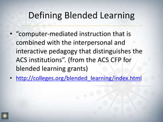 Defining Blended Learning
• “computer-mediated instruction that is
combined with the interpersonal and
interactive pedagogy that distinguishes the
ACS institutions”. (from the ACS CFP for
blended learning grants)
• http://colleges.org/blended_learning/index.html
 