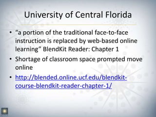 University of Central Florida
• “a portion of the traditional face-to-face
instruction is replaced by web-based online
learning” BlendKit Reader: Chapter 1
• Shortage of classroom space prompted move
online
• http://blended.online.ucf.edu/blendkit-
course-blendkit-reader-chapter-1/
 