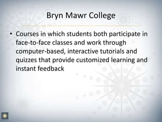 Bryn Mawr College
• Courses in which students both participate in
face-to-face classes and work through
computer-based, interactive tutorials and
quizzes that provide customized learning and
instant feedback
 