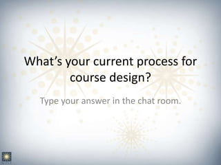 What’s your current process for
course design?
Type your answer in the chat room.
 