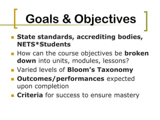 Goals & ObjectivesState standards, accrediting bodies, NETS*StudentsHow can the course objectives be broken down into units, modules, lessons?Varied levels of Bloom’s TaxonomyOutcomes/performances expected upon completionCriteria for success to ensure mastery