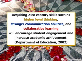 Acquiring 21st century skills such as higher level thinking, stronger communication abilities, and collaborative learningwill encourage student engagement and increase academic achievement (Department of Education, 2002)