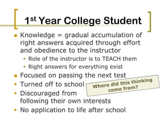 1st Year College StudentKnowledge = gradual accumulation of right answers acquired through effort and obedience to the instructor Role of the instructor is to TEACH themRight answers for everything existFocused on passing the next testTurned off to school