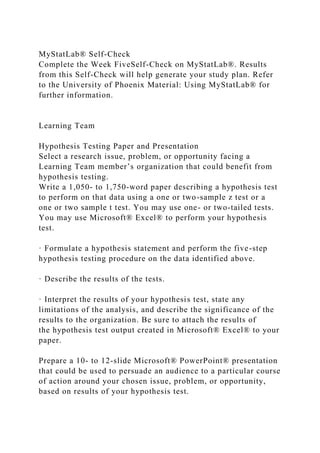 MyStatLab® Self-Check
Complete the Week FiveSelf-Check on MyStatLab®. Results
from this Self-Check will help generate your study plan. Refer
to the University of Phoenix Material: Using MyStatLab® for
further information.
Learning Team
Hypothesis Testing Paper and Presentation
Select a research issue, problem, or opportunity facing a
Learning Team member’s organization that could benefit from
hypothesis testing.
Write a 1,050- to 1,750-word paper describing a hypothesis test
to perform on that data using a one or two-sample z test or a
one or two sample t test. You may use one- or two-tailed tests.
You may use Microsoft® Excel® to perform your hypothesis
test.
· Formulate a hypothesis statement and perform the five-step
hypothesis testing procedure on the data identified above.
· Describe the results of the tests.
· Interpret the results of your hypothesis test, state any
limitations of the analysis, and describe the significance of the
results to the organization. Be sure to attach the results of
the hypothesis test output created in Microsoft® Excel® to your
paper.
Prepare a 10- to 12-slide Microsoft® PowerPoint® presentation
that could be used to persuade an audience to a particular course
of action around your chosen issue, problem, or opportunity,
based on results of your hypothesis test.
 