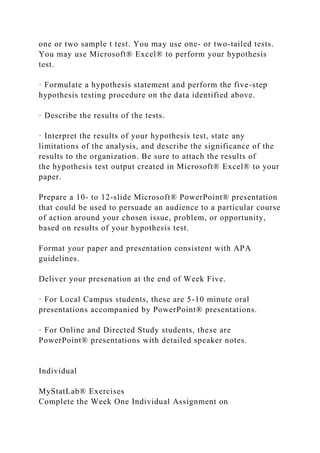 one or two sample t test. You may use one- or two-tailed tests.
You may use Microsoft® Excel® to perform your hypothesis
test.
· Formulate a hypothesis statement and perform the five-step
hypothesis testing procedure on the data identified above.
· Describe the results of the tests.
· Interpret the results of your hypothesis test, state any
limitations of the analysis, and describe the significance of the
results to the organization. Be sure to attach the results of
the hypothesis test output created in Microsoft® Excel® to your
paper.
Prepare a 10- to 12-slide Microsoft® PowerPoint® presentation
that could be used to persuade an audience to a particular course
of action around your chosen issue, problem, or opportunity,
based on results of your hypothesis test.
Format your paper and presentation consistent with APA
guidelines.
Deliver your presenation at the end of Week Five.
· For Local Campus students, these are 5-10 minute oral
presentations accompanied by PowerPoint® presentations.
· For Online and Directed Study students, these are
PowerPoint® presentations with detailed speaker notes.
Individual
MyStatLab® Exercises
Complete the Week One Individual Assignment on
 
