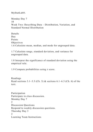 MyStatLab®.
Monday Day 7
10
Week Two: Describing Data – Distribution, Variation, and
Standard Normal Distribution
Details
Due
Points
Objectives
1.6 Calculate mean, median, and mode for ungrouped data.
1.7 Calculate range, standard deviation, and variance for
ungrouped data.
1.8 Interpret the significance of standard deviation using the
empirical rule.
1.9 Compute probabilities using z score.
Readings
Read sections 3.1–3.3 (Ch. 3) & sections 6.1–6.3 (Ch. 6) of the
text.
Participation
Participate in class discussion.
Monday Day 7
2
Discussion Questions
Respond to weekly discussion questions.
Thursday Day 3
2
Learning Team Instructions
 