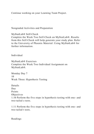 Continue working on your Learning Team Project.
.
Nongraded Activities and Preparation
MyStatLab® Self-Check
Complete the Week Two Self-Check on MyStatLab®. Results
from this Self-Check will help generate your study plan. Refer
to the University of Phoenix Material: Using MyStatLab® for
further information.
Individual
MyStatLab® Exercises
Complete the Week Two Individual Assignment on
MyStatLab®.
Monday Day 7
10
Week Three: Hypothesis Testing
Details
Due
Points
Objectives
1.10 Perform the five steps in hypothesis testing with one- and
two-tailed z tests.
1.11 Perform the five steps in hypothesis testing with one- and
two-tailed t tests.
Readings
 