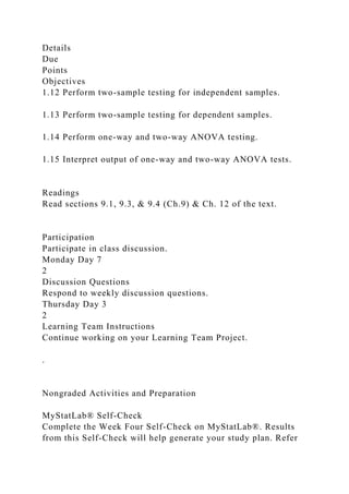 Details
Due
Points
Objectives
1.12 Perform two-sample testing for independent samples.
1.13 Perform two-sample testing for dependent samples.
1.14 Perform one-way and two-way ANOVA testing.
1.15 Interpret output of one-way and two-way ANOVA tests.
Readings
Read sections 9.1, 9.3, & 9.4 (Ch.9) & Ch. 12 of the text.
Participation
Participate in class discussion.
Monday Day 7
2
Discussion Questions
Respond to weekly discussion questions.
Thursday Day 3
2
Learning Team Instructions
Continue working on your Learning Team Project.
.
Nongraded Activities and Preparation
MyStatLab® Self-Check
Complete the Week Four Self-Check on MyStatLab®. Results
from this Self-Check will help generate your study plan. Refer
 