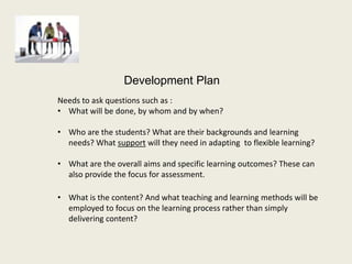 Development Plan
Needs to ask questions such as :
• What will be done, by whom and by when?

• Who are the students? What are their backgrounds and learning
  needs? What support will they need in adapting to flexible learning?

• What are the overall aims and specific learning outcomes? These can
  also provide the focus for assessment.

• What is the content? And what teaching and learning methods will be
  employed to focus on the learning process rather than simply
  delivering content?
 