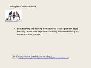Development Plan continued




       • Such teaching and learning methods could include problem-based
         learning, case studies, experiential learning, videoconferencing and
         computer-based learning. 1




   1David Murphy, Instructional Design for Self-Learning in Distance
   Educationhttp://www.col.org/SiteCollectionDocuments/KS2000%20Instructionaldesign.pdf
 