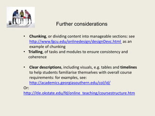 Further considerations

• Chunking, or dividing content into manageable sections: see
   http://www.fgcu.edu/onlinedesign/designDevc.html as an
   example of chunking
• Trialling, of tasks and modules to ensure consistency and
  coherence

• Clear descriptions, including visuals, e.g. tables and timelines
    to help students familiarise themselves with overall course
    requirements: for examples, see:
    http://academics.georgiasouthern.edu/col/id/
Or:
http://itle.okstate.edu/fd/online_teaching/coursestructure.htm
 