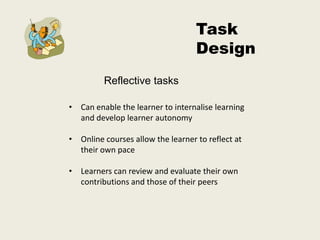 Task
                                   Design
         Reflective tasks

• Can enable the learner to internalise learning
  and develop learner autonomy

• Online courses allow the learner to reflect at
  their own pace

• Learners can review and evaluate their own
  contributions and those of their peers
 