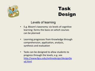 Task
                                   Design
          Levels of learning
• E.g. Bloom’s taxonomy: six levels of cognitive
  learning: forms the basis on which courses
  can be planned

• Learning progresses from Knowledge through
  comprehension, application, analysis,
  synthesis and evaluation

• Tasks can be designed to allow students to
  progress through the levels; e.g. see
  http://www.fgcu.edu/onlinedesign/designDe
  vd.html
 