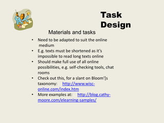 Task
                                       Design
         Materials and tasks
• Need to be adapted to suit the online
   medium
• E.g. texts must be shortened as it’s
  impossible to read long texts online
• Should make full use of all online
  possibilities, e.g. self-checking tools, chat
  rooms
• Check out this, for a slant on Bloom’[s
  taxonomy: http://www.wisc-
  online.com/index.htm
• More examples at: http://blog.cathy-
  moore.com/elearning-samples/
 