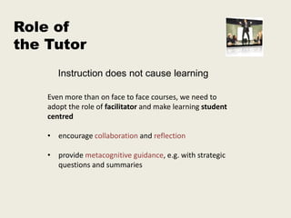 Role of
the Tutor
       Instruction does not cause learning

    Even more than on face to face courses, we need to
    adopt the role of facilitator and make learning student
    centred

    • encourage collaboration and reflection

    • provide metacognitive guidance, e.g. with strategic
      questions and summaries
 
