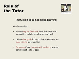 Role of
the Tutor

       Instruction does not cause learning

    We also need to:

    • Provide regular feedback, both formative and
      summative, to help keep learners on track

    • Define clear goals for any online interaction, and
      clear criteria for evaluation

    • Be ‘present’ and interact with students, to keep
      communication lines open
 
