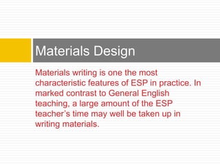 Materials writing is one the most
characteristic features of ESP in practice. In
marked contrast to General English
teaching, a large amount of the ESP
teacher’s time may well be taken up in
writing materials.
Materials Design
 