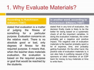 1. Why Evaluate Materials?
stated that evaluation is a matter
of judging the fitness of
something for a particular
purpose. Evaluation concerns on
the relative merit. There is no
absolute good or bad, only
degrees of fitness for the
required purpose. It means that,
when the teacher does materials
evaluation, the evaluation is
based on the required purpose
or goal that would be reached by
the students.
stated that in any kind of evaluation, the
decision finally made is likely to be the
better for being based on a systematic
check of all the important variables. In
doing the evaluation materials, the writer
probably get a negative and positive
impact. The negative side of evaluation
materials is the teacher probably spent a
lot of expense, time, and probably
getting frustrated. On the other hand, the
positive side of evaluation materials is; it
can also help in justifying request of the
sponsors or other members of an ESP
team for money to buy materials or time
to write them.
According to Hutchinson
&Waters (1987)
In another word, according to
Hutchinson &Waters (1987)
 