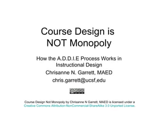 Course Design is  NOT Monopoly How the A.D.D.I.E Process Works in Instructional Design Chrisanne N. Garrett, MAED chris.garrett@ucsf,edu Course Design Not Monopoly by Chrisanne N Garrett, MAED is licensed under a Creative Commons Attribution-NonCommercial-ShareAlike 3.0 Unported License . 