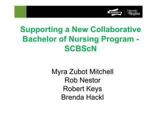 Supporting a New Collaborative 
Bachelor of Nursing Program - 
SCBScN 
Myra Zubot Mitchell 
Rob Nestor 
Robert Keys 
Brenda Hackl 
 