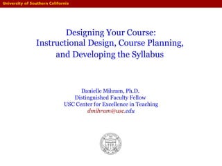 Designing Your Course:
Instructional Design, Course Planning,
and Developing the Syllabus
Danielle Mihram, Ph.D.
Distinguished Faculty Fellow
USC Center for Excellence in Teaching
dmihram@usc.edu
 
