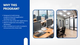 WHY THIS
PROGRAM?
Designed to build strong
programming and application
development skills
Focus on real-world .NET applications
Ideal for beginners and aspiring
developers
Gain confidence to work on projects
and pursue entry-level roles
 